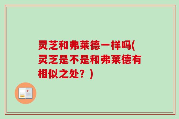 灵芝和弗莱德一样吗(灵芝是不是和弗莱德有相似之处?) 灵芝和弗莱德一样吗(灵芝是不是和弗莱德有相似之处?)