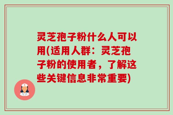 灵芝孢子粉什么人可以用(适用人群:灵芝孢子粉的使用者,了解这些关键信息非常重要) 灵芝孢子粉什么人可以用(适用人群:灵芝孢子粉的使用者,了解这些关键信息非常重要)