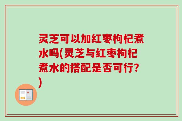 灵芝可以加红枣枸杞煮水吗(灵芝与红枣枸杞煮水的搭配是否可行？)
