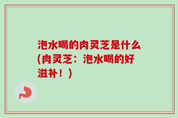 泡水喝的肉灵芝是什么(肉灵芝:泡水喝的好滋补!) 泡水喝的肉灵芝是什么(肉灵芝:泡水喝的好滋补!)