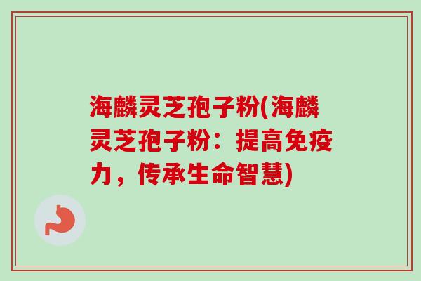 海麟灵芝孢子粉(海麟灵芝孢子粉:提高免疫力,传承生命智慧) 海麟灵芝孢子粉(海麟灵芝孢子粉:提高免疫力,传承生命智慧)