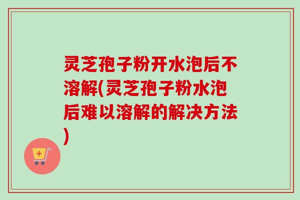 灵芝孢子粉开水泡后不溶解(灵芝孢子粉水泡后难以溶解的解决方法)
