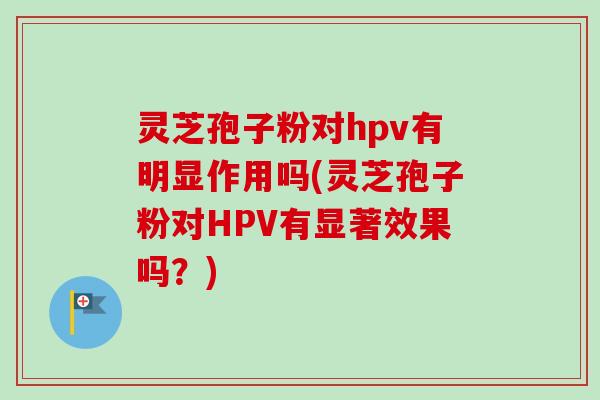 灵芝孢子粉对hpv有明显作用吗(灵芝孢子粉对HPV有显著效果吗?) 灵芝孢子粉对hpv有明显作用吗(灵芝孢子粉对HPV有显著效果吗?)