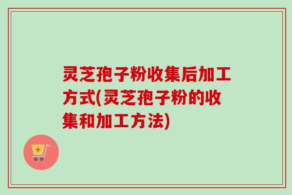 灵芝孢子粉收集后加工方式(灵芝孢子粉的收集和加工方法) 灵芝孢子粉收集后加工方式(灵芝孢子粉的收集和加工方法)