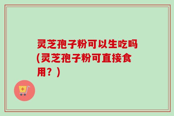 灵芝孢子粉可以生吃吗(灵芝孢子粉可直接食用?) 灵芝孢子粉可以生吃吗(灵芝孢子粉可直接食用?)