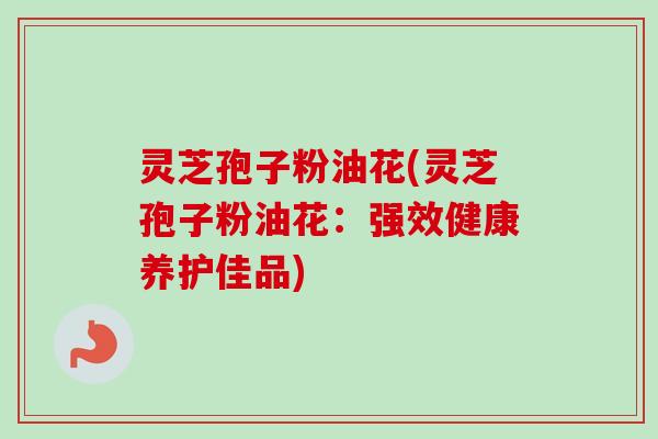 灵芝孢子粉油花(灵芝孢子粉油花：强效健康养护佳品)