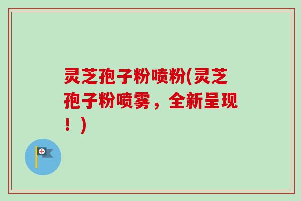 灵芝孢子粉喷粉(灵芝孢子粉喷雾,全新呈现!) 灵芝孢子粉喷粉(灵芝孢子粉喷雾,全新呈现!)