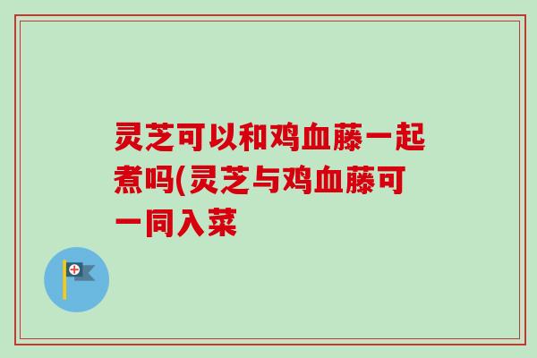 灵芝可以和鸡藤一起煮吗(灵芝与鸡藤可一同入菜