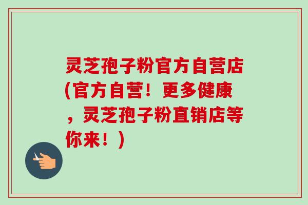 灵芝孢子粉官方自营店(官方自营!更多健康,灵芝孢子粉直销店等你来!) 灵芝孢子粉官方自营店(官方自营!更多健康,灵芝孢子粉直销店等你来!)