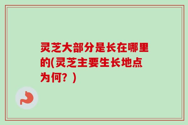 灵芝大部分是长在哪里的(灵芝主要生长地点为何？)