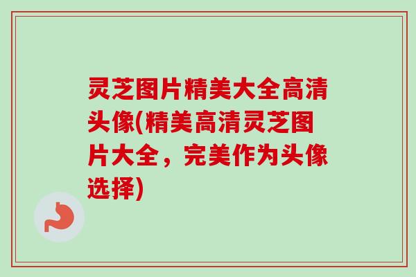 灵芝图片精美大全高清头像(精美高清灵芝图片大全，完美作为头像选择)