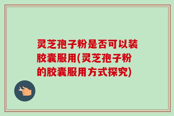 灵芝孢子粉是否可以装胶囊服用(灵芝孢子粉的胶囊服用方式探究)
