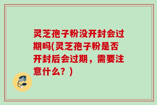 灵芝孢子粉没开封会过期吗(灵芝孢子粉是否开封后会过期，需要注意什么？)