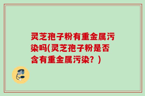 灵芝孢子粉有重金属污染吗(灵芝孢子粉是否含有重金属污染?) 灵芝孢子粉有重金属污染吗(灵芝孢子粉是否含有重金属污染?)