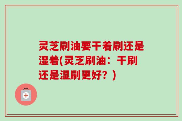 灵芝刷油要干着刷还是湿着(灵芝刷油:干刷还是湿刷更好?) 灵芝刷油要干着刷还是湿着(灵芝刷油:干刷还是湿刷更好?)