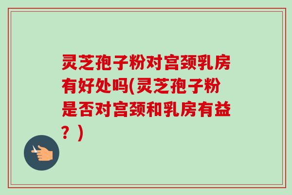 灵芝孢子粉对宫颈乳房有好处吗(灵芝孢子粉是否对宫颈和乳房有益？)