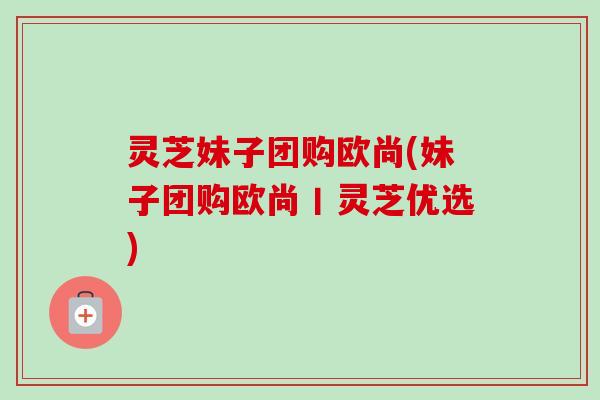 灵芝妹子团购欧尚(妹子团购欧尚丨灵芝优选)