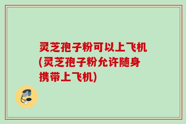 灵芝孢子粉可以上飞机(灵芝孢子粉允许随身携带上飞机) 灵芝孢子粉可以上飞机(灵芝孢子粉允许随身携带上飞机)