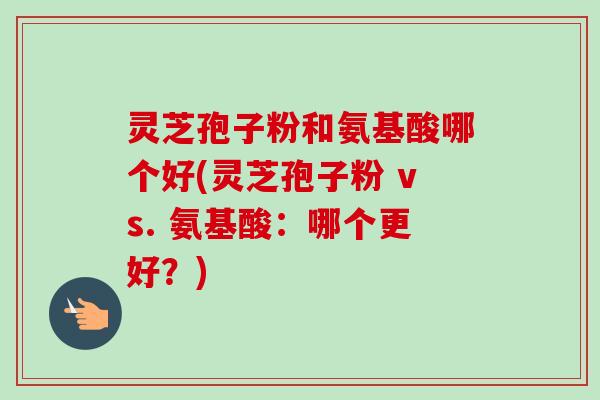 灵芝孢子粉和氨基酸哪个好(灵芝孢子粉 vs. 氨基酸:哪个更好?) 灵芝孢子粉和氨基酸哪个好(灵芝孢子粉 vs. 氨基酸:哪个更好?)