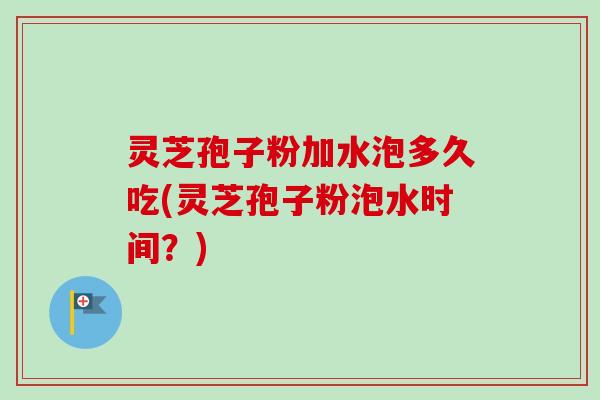 灵芝孢子粉加水泡多久吃(灵芝孢子粉泡水时间？)