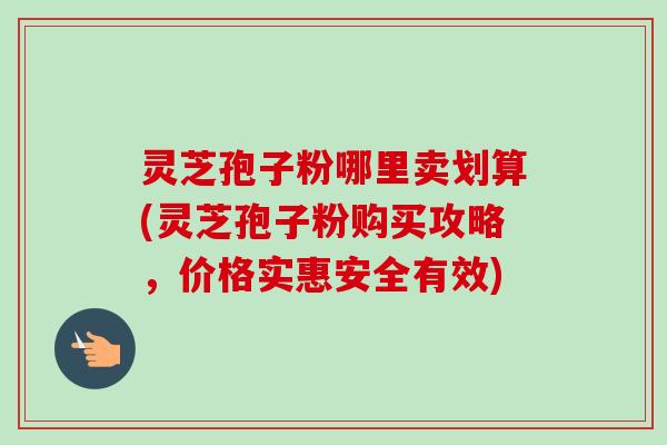 灵芝孢子粉哪里卖划算(灵芝孢子粉购买攻略,价格实惠安全有效) 灵芝孢子粉哪里卖划算(灵芝孢子粉购买攻略,价格实惠安全有效)