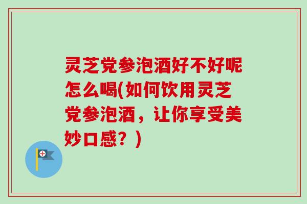 灵芝党参泡酒好不好呢怎么喝(如何饮用灵芝党参泡酒，让你享受美妙口感？)