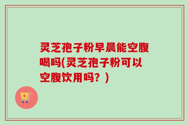 灵芝孢子粉早晨能空腹喝吗(灵芝孢子粉可以空腹饮用吗?) 灵芝孢子粉早晨能空腹喝吗(灵芝孢子粉可以空腹饮用吗?)