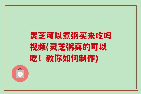 灵芝可以煮粥买来吃吗视频(灵芝粥真的可以吃！教你如何制作)
