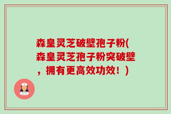 森皇灵芝破壁孢子粉(森皇灵芝孢子粉突破壁,拥有更高效功效!) 森皇灵芝破壁孢子粉(森皇灵芝孢子粉突破壁,拥有更高效功效!)