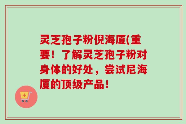 灵芝孢子粉倪海厦(重要！了解灵芝孢子粉对身体的好处，尝试尼海厦的产品！