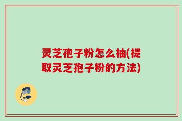 灵芝孢子粉怎么抽(提取灵芝孢子粉的方法)