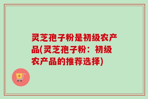 灵芝孢子粉是初级农产品(灵芝孢子粉:初级农产品的推荐选择) 灵芝孢子粉是初级农产品(灵芝孢子粉:初级农产品的推荐选择)