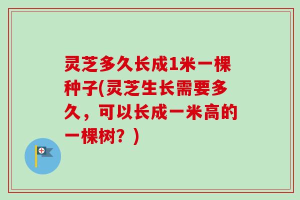 灵芝多久长成1米一棵种子(灵芝生长需要多久,可以长成一米高的一棵树?) 灵芝多久长成1米一棵种子(灵芝生长需要多久,可以长成一米高的一棵树?)
