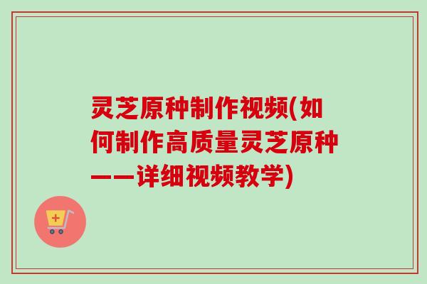 灵芝原种制作视频(如何制作高质量灵芝原种——详细视频教学)