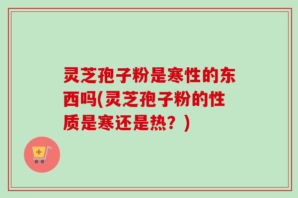 灵芝孢子粉是寒性的东西吗(灵芝孢子粉的性质是寒还是热?) 灵芝孢子粉是寒性的东西吗(灵芝孢子粉的性质是寒还是热?)