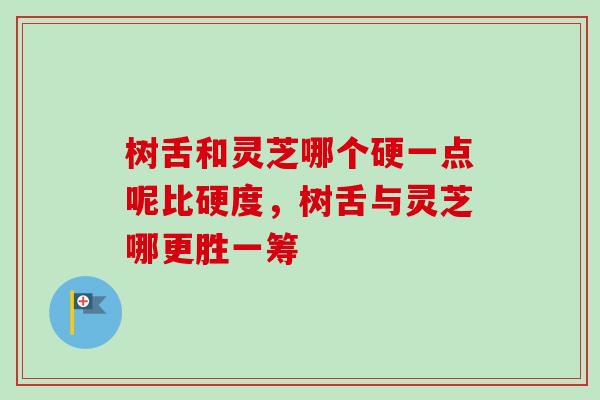 树舌和灵芝哪个硬一点呢比硬度,树舌与灵芝哪更胜一筹 树舌和灵芝哪个硬一点呢比硬度,树舌与灵芝哪更胜一筹