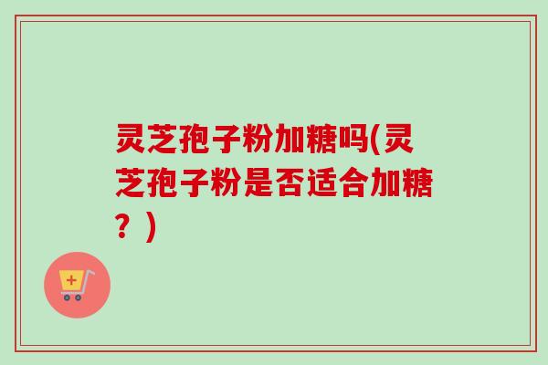 灵芝孢子粉加糖吗(灵芝孢子粉是否适合加糖?) 灵芝孢子粉加糖吗(灵芝孢子粉是否适合加糖?)