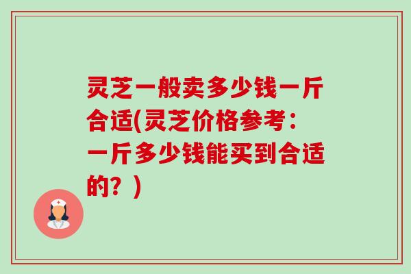 灵芝一般卖多少钱一斤合适(灵芝价格参考：一斤多少钱能买到合适的？)