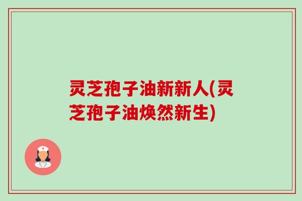 灵芝孢子油新新人(灵芝孢子油焕然新生)
