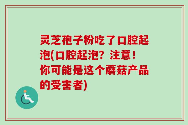 灵芝孢子粉吃了口腔起泡(口腔起泡？注意！你可能是这个蘑菇产品的受害者)