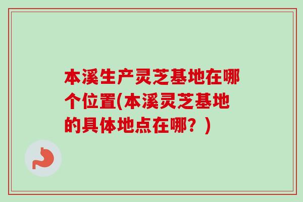 本溪生产灵芝基地在哪个位置(本溪灵芝基地的具体地点在哪?) 本溪生产灵芝基地在哪个位置(本溪灵芝基地的具体地点在哪?)
