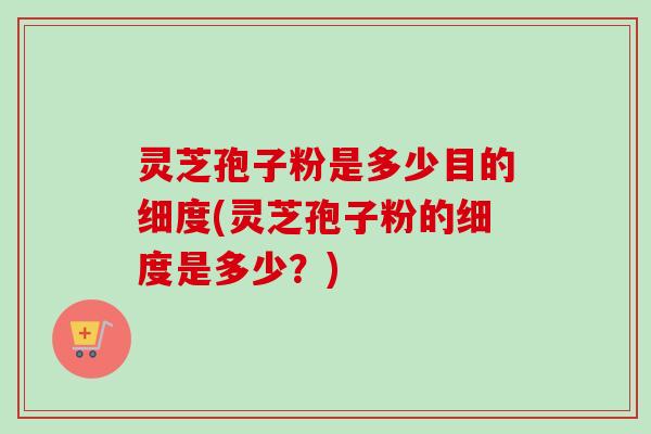 灵芝孢子粉是多少目的细度(灵芝孢子粉的细度是多少?) 灵芝孢子粉是多少目的细度(灵芝孢子粉的细度是多少?)