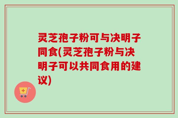 灵芝孢子粉可与决明子同食(灵芝孢子粉与决明子可以共同食用的建议) 灵芝孢子粉可与决明子同食(灵芝孢子粉与决明子可以共同食用的建议)