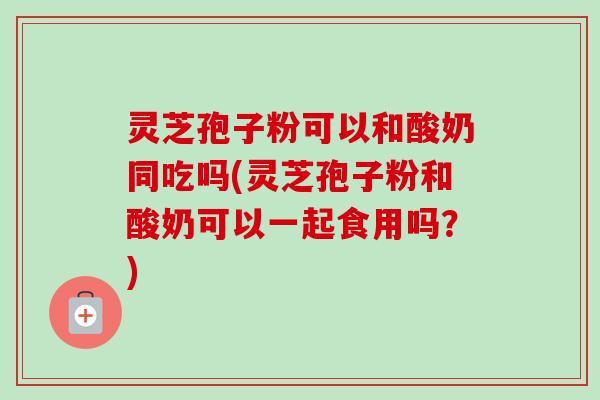 灵芝孢子粉可以和酸奶同吃吗(灵芝孢子粉和酸奶可以一起食用吗?) 灵芝孢子粉可以和酸奶同吃吗(灵芝孢子粉和酸奶可以一起食用吗?)