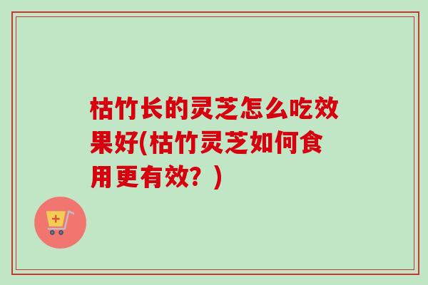 枯竹长的灵芝怎么吃效果好(枯竹灵芝如何食用更有效?) 枯竹长的灵芝怎么吃效果好(枯竹灵芝如何食用更有效?)