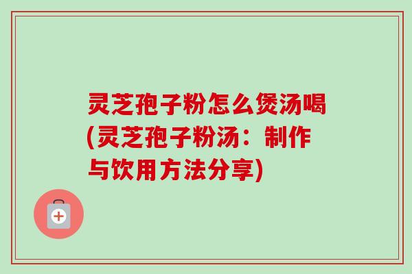 灵芝孢子粉怎么煲汤喝(灵芝孢子粉汤:制作与饮用方法分享) 灵芝孢子粉怎么煲汤喝(灵芝孢子粉汤:制作与饮用方法分享)