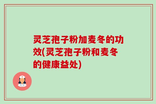 灵芝孢子粉加麦冬的功效(灵芝孢子粉和麦冬的健康益处) 灵芝孢子粉加麦冬的功效(灵芝孢子粉和麦冬的健康益处)