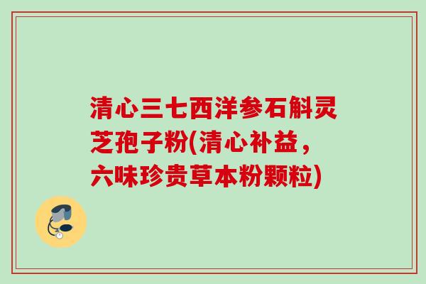 清心三七西洋参石斛灵芝孢子粉(清心补益，六味珍贵草本粉颗粒)