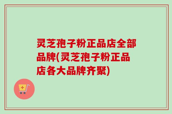 灵芝孢子粉正品店全部品牌(灵芝孢子粉正品店各大品牌齐聚)