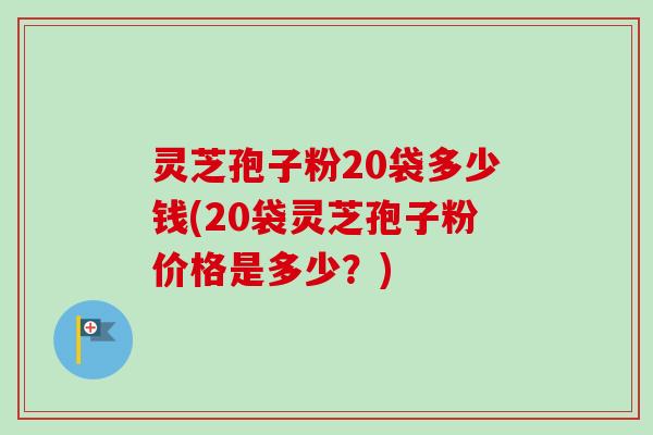 灵芝孢子粉20袋多少钱(20袋灵芝孢子粉价格是多少?) 灵芝孢子粉20袋多少钱(20袋灵芝孢子粉价格是多少?)